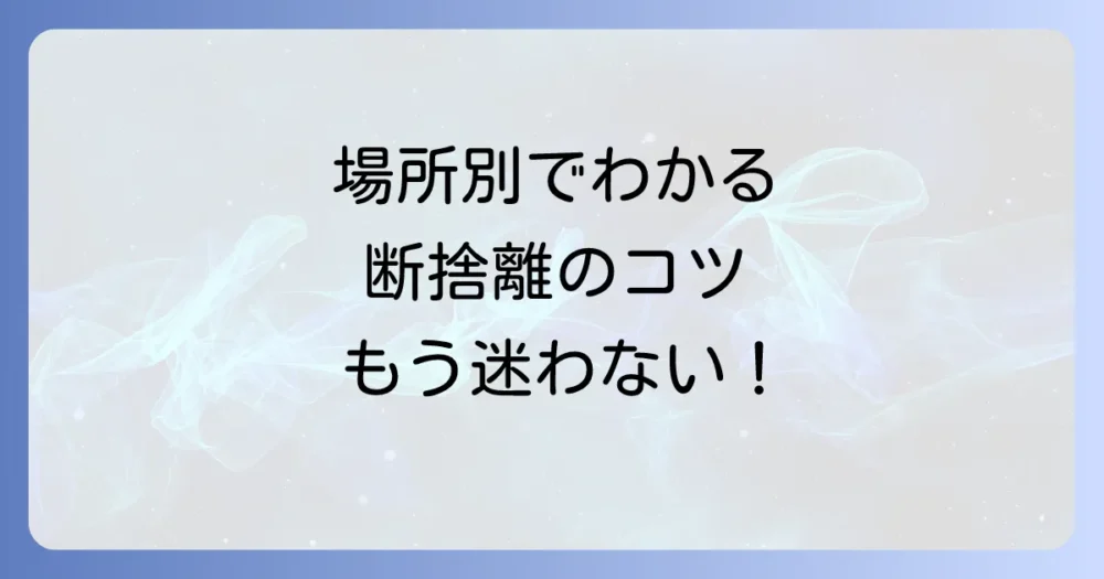 【場所別】引越し断捨離の具体的なコツ