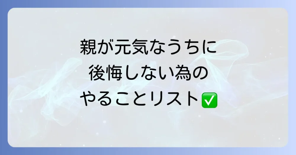 後悔しないために|親が元気なうちにやっておくべきことリスト