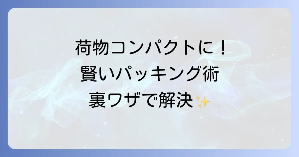 荷物はコンパクトに！賢いパッキング術と裏ワザ