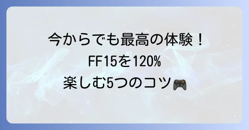 大丈夫！今から始めてもFF15を120%楽しめる5つのポイント