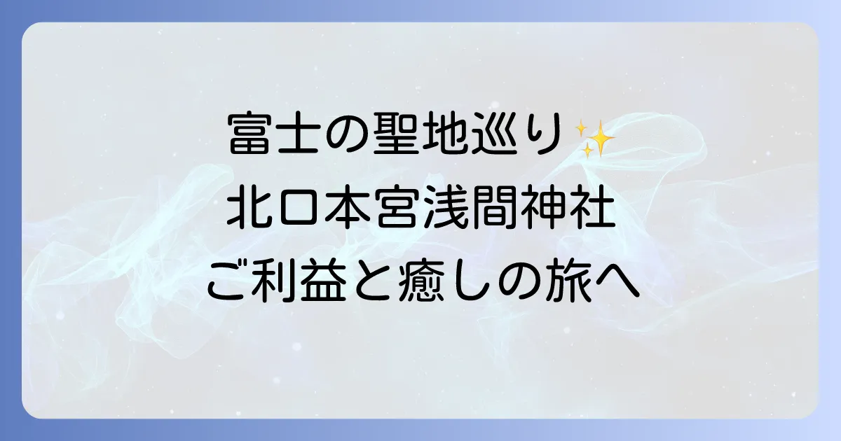 北口本宮冨士浅間神社 スピリチュアルなご利益と富士山信仰の聖地を巡る
