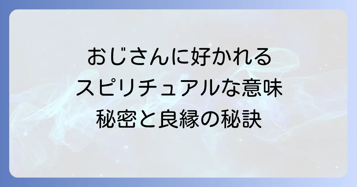 おじさんに好かれるスピリチュアルな意味とは?魂が惹き合う魅力の秘密と良縁を引き寄せる方法