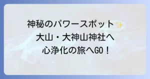 大神山神社のスピリチュアル徹底解説！大山が育む神秘のパワースポットで心身を浄化する巡り方