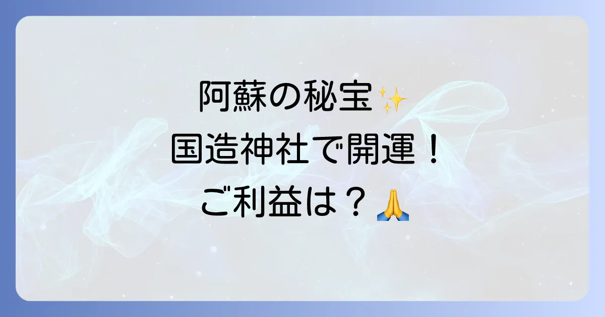 国造神社のスピリチュアルな魅力とご利益を徹底解説!阿蘇のパワースポットで開運を