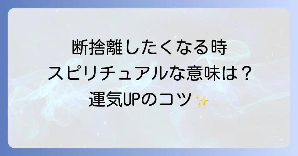断捨離したくなる時のスピリチュアルな意味とは？運気を高めるための手放しのコツを徹底解説