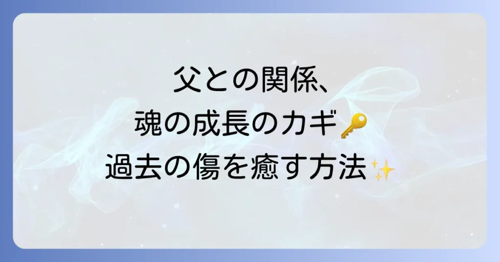 父親との関係が持つスピリチュアルな意味を徹底解説！過去の傷を癒し魂を成長させる方法