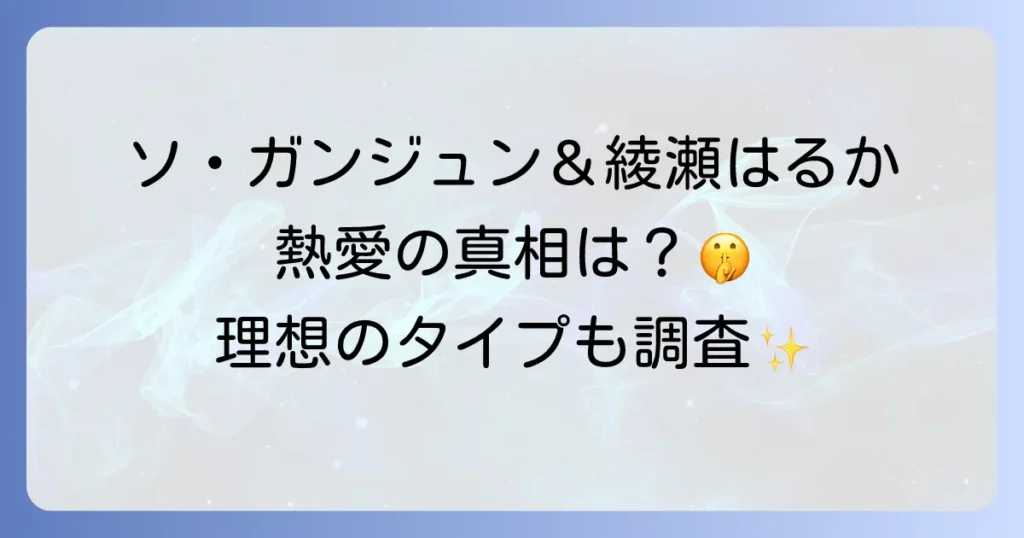 ソガンジュンと綾瀬はるかの熱愛の真相を徹底解説!匂わせや共演の噂、理想のタイプまで