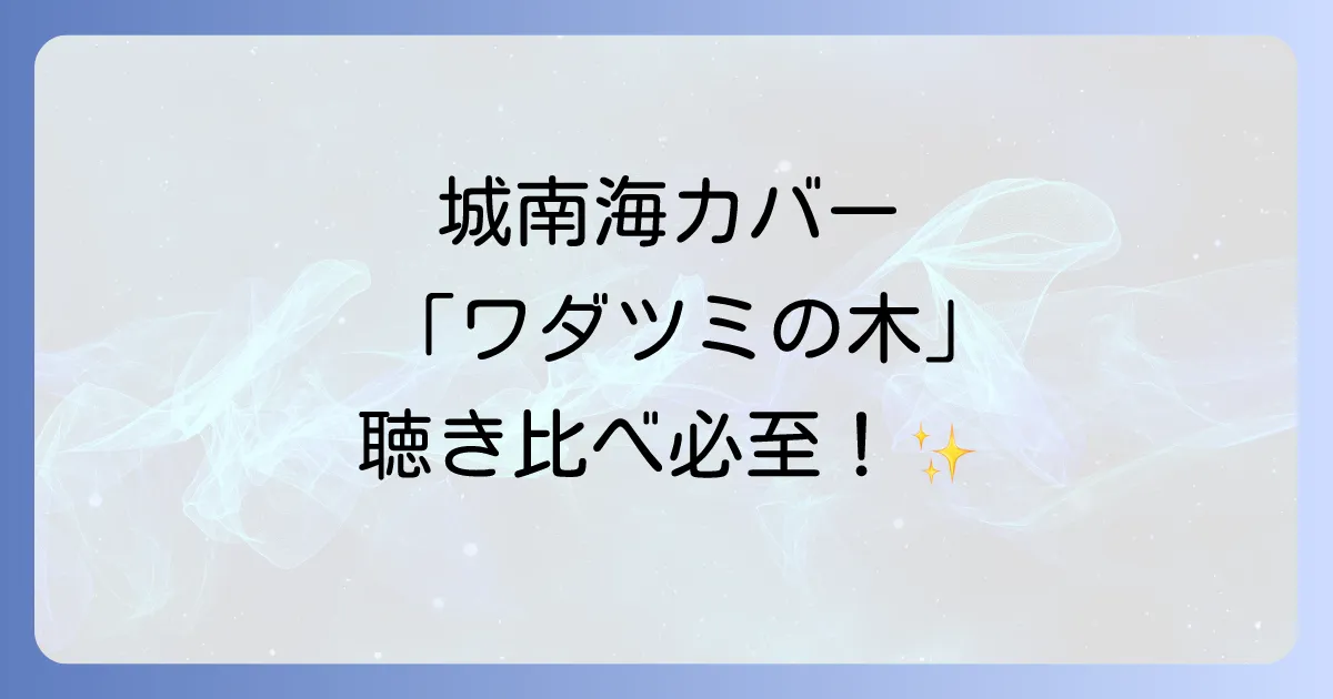 城南海が歌うワダツミの木カバーの魅力徹底解説!オリジナルとの比較と歌姫の歌唱力