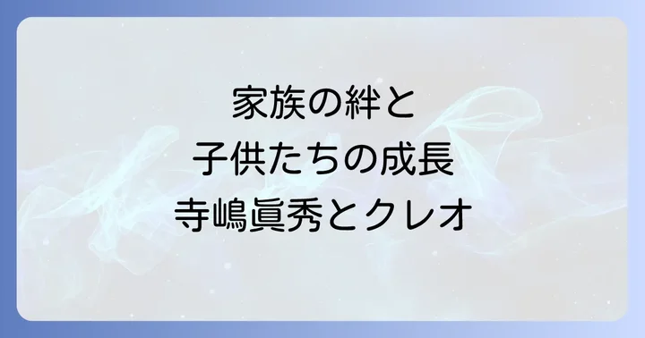 家族の絆と子供たちの成長:寺嶋眞秀とクレオ