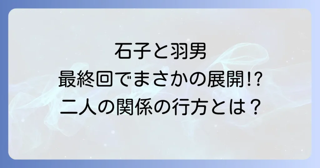 石子と羽男の恋愛関係の行方は?最終回までの二人の絆と大庭との三角関係を徹底解説