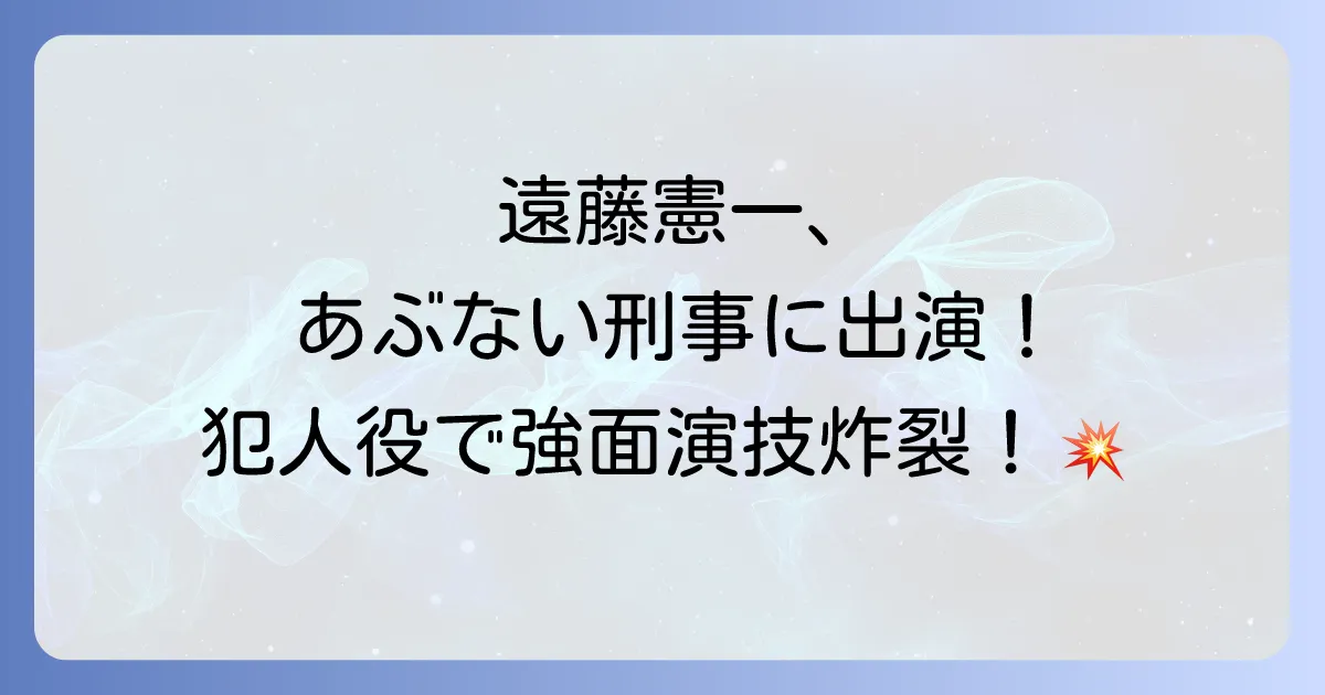 遠藤憲一はあぶない刑事に何話に出演？若き日の強面演技と役柄の魅力を深掘り