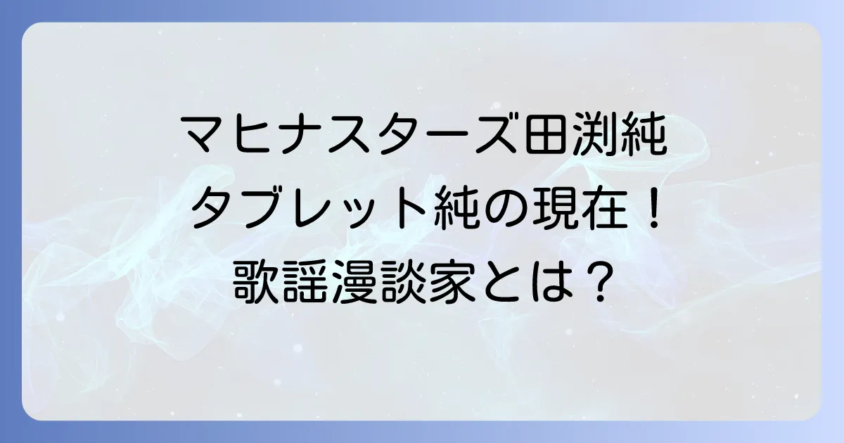 マヒナスターズ田渕純の軌跡とタブレット純としての現在を徹底解説