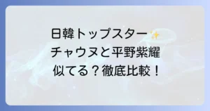 チャウヌと平野紫耀の徹底比較！日韓トップスターの共通点とそれぞれの魅力を深掘り