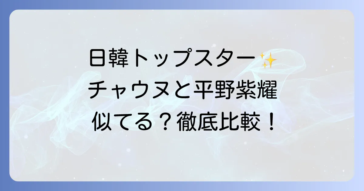 チャウヌと平野紫耀の徹底比較!日韓トップスターの共通点とそれぞれの魅力を深掘り