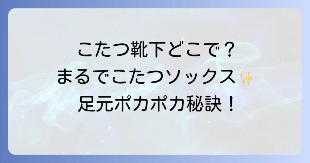 こたつ靴下はどこで売ってる？種類や選び方、足元を温める方法を徹底解説！