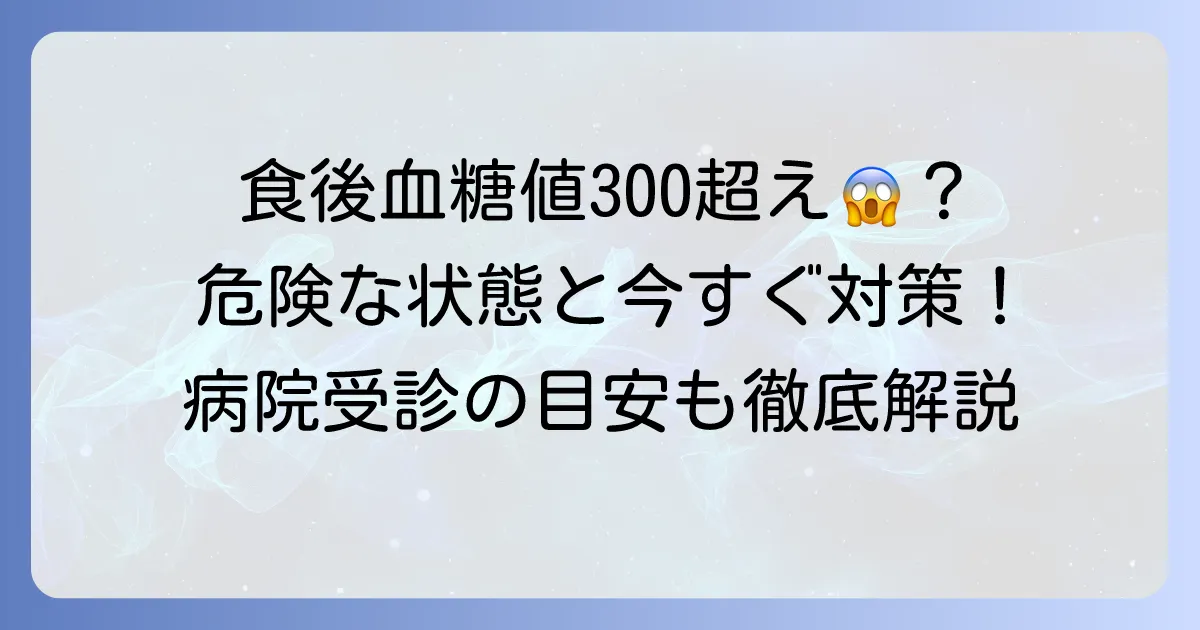食後血糖値300超えは危険?原因と今すぐできる対策、病院受診の目安を徹底解説