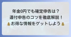 公的年金の源泉徴収税額が0円でも確定申告は必要？還付申告のコツを徹底解説