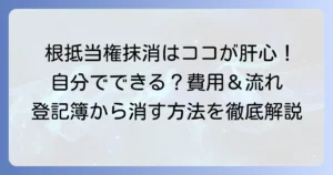 根抵当権抹消手続きを徹底解説！自分でできる？費用や必要書類、流れを詳しく紹介
