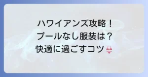 ハワイアンズのプールに入らない服装選びを徹底解説！快適に過ごすコツと持ち物