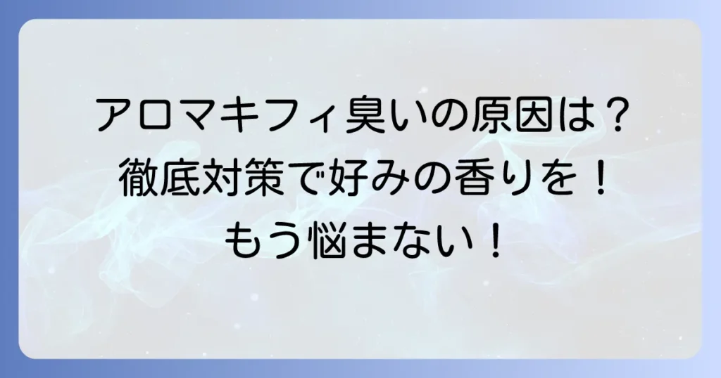 アロマキフィが臭くなるのはなぜ？原因と対策を徹底解説！