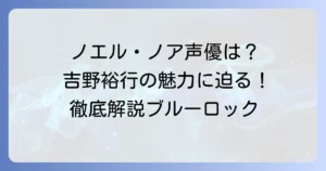 ノエル・ノアの声優は誰？吉野裕行さんの代表作からブルーロックでの魅力まで徹底解説！